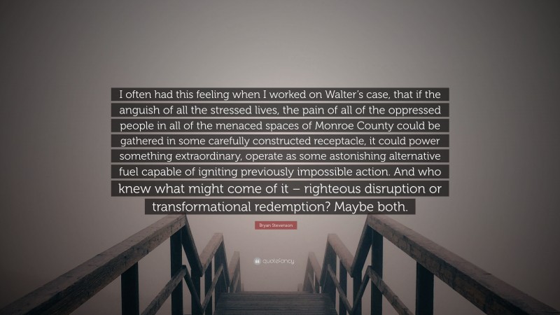 Bryan Stevenson Quote: “I often had this feeling when I worked on Walter’s case, that if the anguish of all the stressed lives, the pain of all of the oppressed people in all of the menaced spaces of Monroe County could be gathered in some carefully constructed receptacle, it could power something extraordinary, operate as some astonishing alternative fuel capable of igniting previously impossible action. And who knew what might come of it – righteous disruption or transformational redemption? Maybe both.”