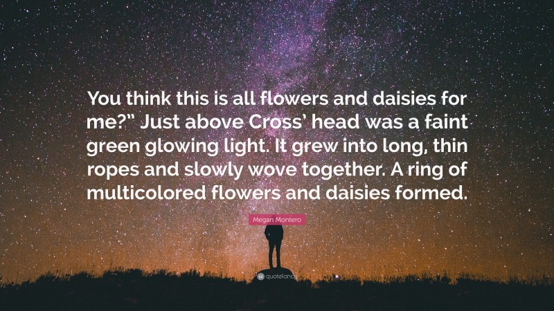 Megan Montero Quote: “You think this is all flowers and daisies for me?” Just above Cross’ head was a faint green glowing light. It grew into long, thin ropes and slowly wove together. A ring of multicolored flowers and daisies formed.”