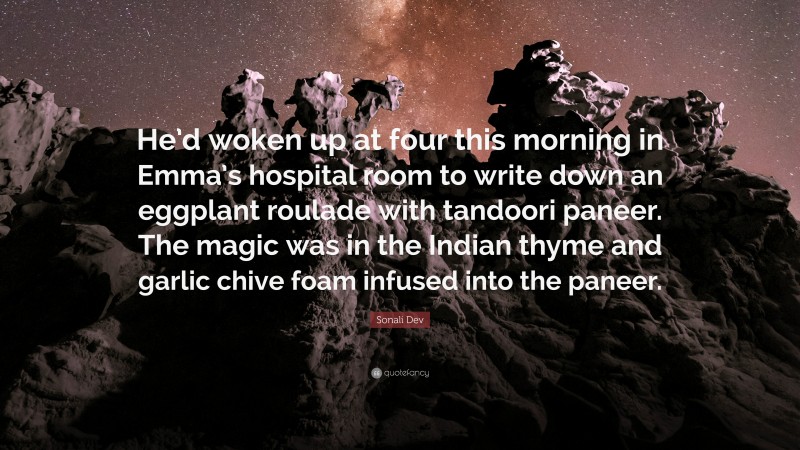 Sonali Dev Quote: “He’d woken up at four this morning in Emma’s hospital room to write down an eggplant roulade with tandoori paneer. The magic was in the Indian thyme and garlic chive foam infused into the paneer.”