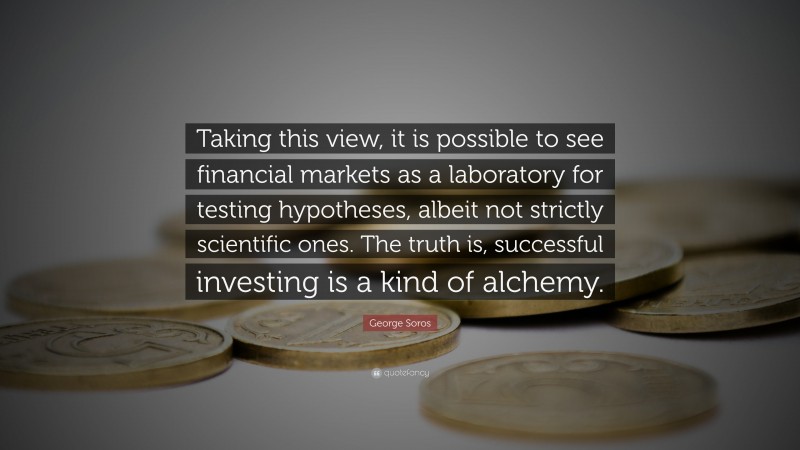 George Soros Quote: “Taking this view, it is possible to see financial markets as a laboratory for testing hypotheses, albeit not strictly scientific ones. The truth is, successful investing is a kind of alchemy.”