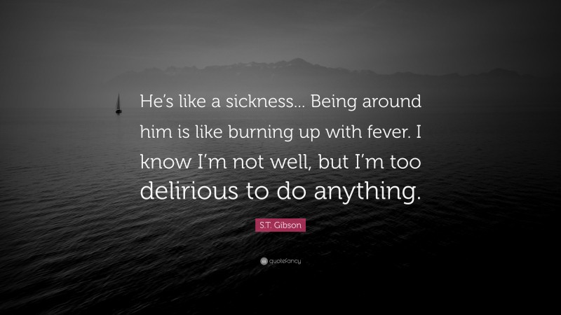S.T. Gibson Quote: “He’s like a sickness... Being around him is like burning up with fever. I know I’m not well, but I’m too delirious to do anything.”