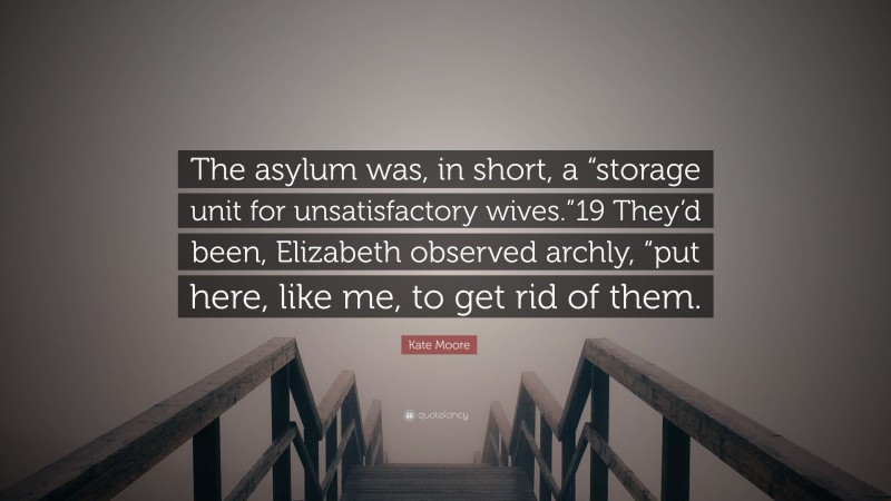 Kate Moore Quote: “The asylum was, in short, a “storage unit for unsatisfactory wives.”19 They’d been, Elizabeth observed archly, “put here, like me, to get rid of them.”