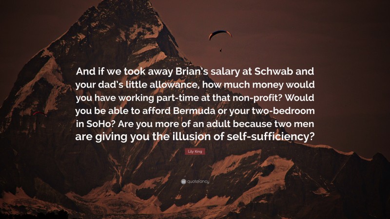 Lily King Quote: “And if we took away Brian’s salary at Schwab and your dad’s little allowance, how much money would you have working part-time at that non-profit? Would you be able to afford Bermuda or your two-bedroom in SoHo? Are you more of an adult because two men are giving you the illusion of self-sufficiency?”