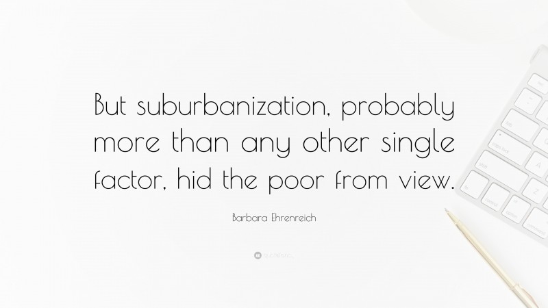 Barbara Ehrenreich Quote: “But suburbanization, probably more than any other single factor, hid the poor from view.”