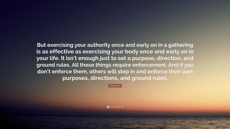 Priya Parker Quote: “But exercising your authority once and early on in a gathering is as effective as exercising your body once and early on in your life. It isn’t enough just to set a purpose, direction, and ground rules. All these things require enforcement. And if you don’t enforce them, others will step in and enforce their own purposes, directions, and ground rules.”