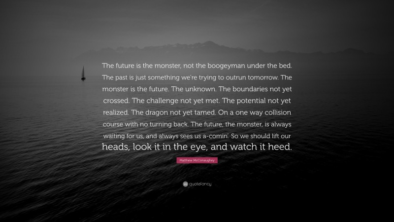 Matthew McConaughey Quote: “The future is the monster, not the boogeyman under the bed. The past is just something we’re trying to outrun tomorrow. The monster is the future. The unknown. The boundaries not yet crossed. The challenge not yet met. The potential not yet realized. The dragon not yet tamed. On a one way collision course with no turning back. The future, the monster, is always waiting for us, and always sees us a-comin’. So we should lift our heads, look it in the eye, and watch it heed.”