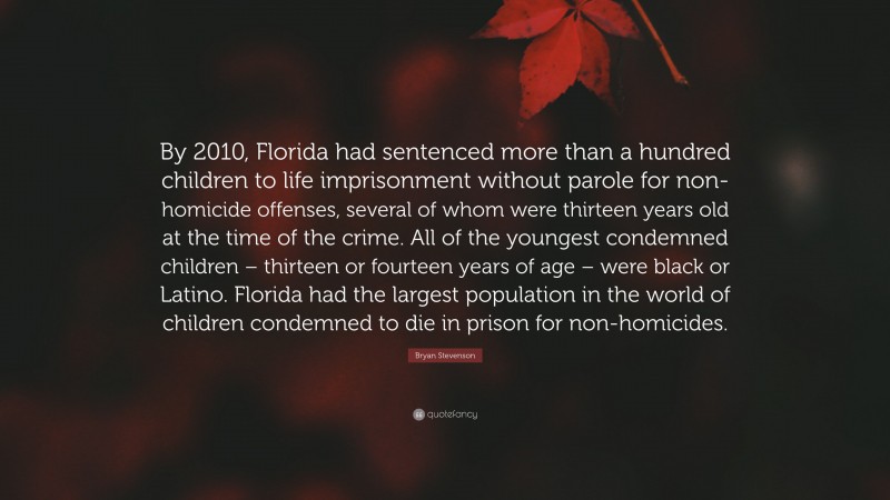 Bryan Stevenson Quote: “By 2010, Florida had sentenced more than a hundred children to life imprisonment without parole for non-homicide offenses, several of whom were thirteen years old at the time of the crime. All of the youngest condemned children – thirteen or fourteen years of age – were black or Latino. Florida had the largest population in the world of children condemned to die in prison for non-homicides.”