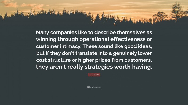 A.G. Lafley Quote: “Many companies like to describe themselves as winning through operational effectiveness or customer intimacy. These sound like good ideas, but if they don’t translate into a genuinely lower cost structure or higher prices from customers, they aren’t really strategies worth having.”