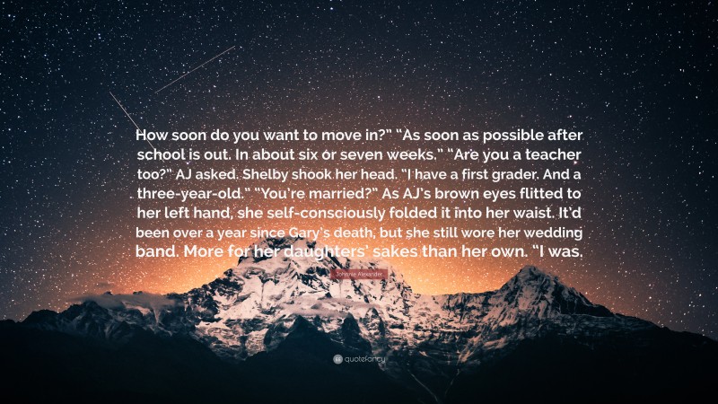 Johnnie Alexander Quote: “How soon do you want to move in?” “As soon as possible after school is out. In about six or seven weeks.” “Are you a teacher too?” AJ asked. Shelby shook her head. “I have a first grader. And a three-year-old.” “You’re married?” As AJ’s brown eyes flitted to her left hand, she self-consciously folded it into her waist. It’d been over a year since Gary’s death, but she still wore her wedding band. More for her daughters’ sakes than her own. “I was.”