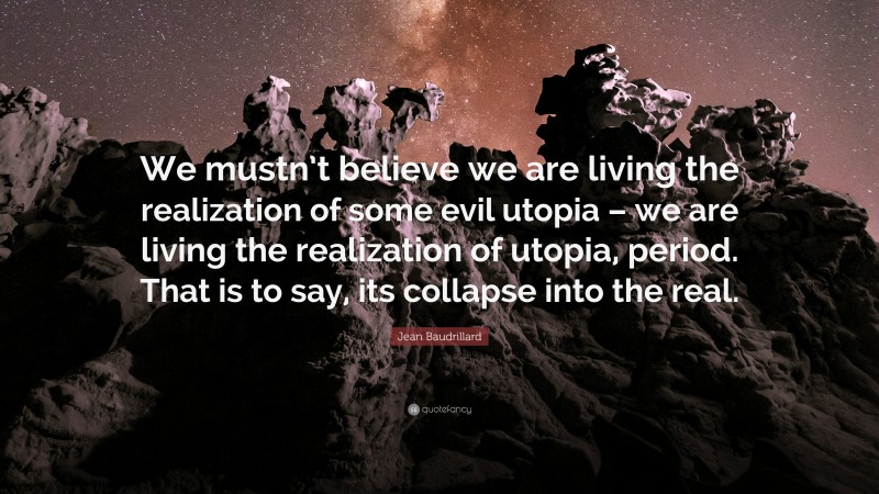 Jean Baudrillard Quote: “We mustn’t believe we are living the realization of some evil utopia – we are living the realization of utopia, period. That is to say, its collapse into the real.”