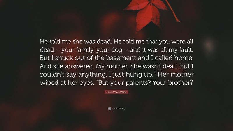 Heather Gudenkauf Quote: “He told me she was dead. He told me that you were all dead – your family, your dog – and it was all my fault. But I snuck out of the basement and I called home. And she answered. My mother. She wasn’t dead. But I couldn’t say anything. I just hung up.” Her mother wiped at her eyes. “But your parents? Your brother?”