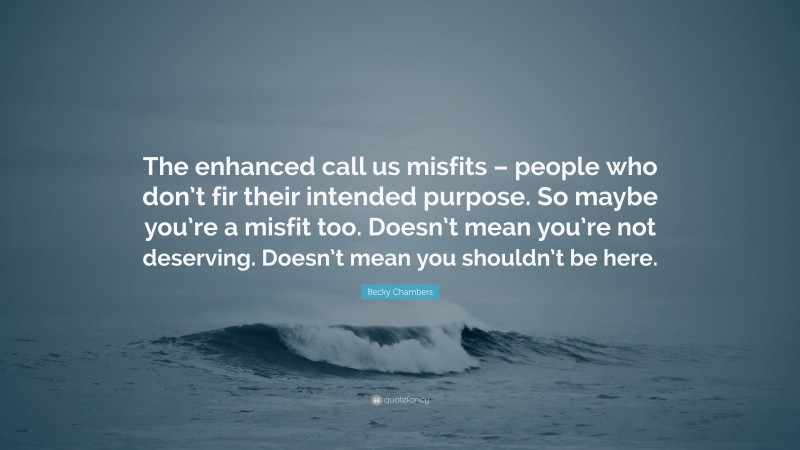 Becky Chambers Quote: “The enhanced call us misfits – people who don’t fir their intended purpose. So maybe you’re a misfit too. Doesn’t mean you’re not deserving. Doesn’t mean you shouldn’t be here.”