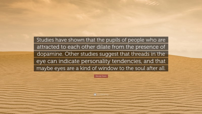 Nicola Yoon Quote: “Studies have shown that the pupils of people who are attracted to each other dilate from the presence of dopamine. Other studies suggest that threads in the eye can indicate personality tendencies, and that maybe eyes are a kind of window to the soul after all.”