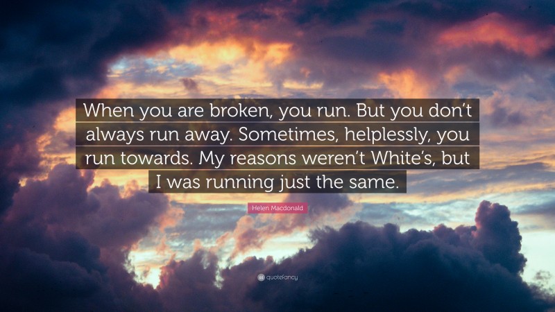 Helen Macdonald Quote: “When you are broken, you run. But you don’t always run away. Sometimes, helplessly, you run towards. My reasons weren’t White’s, but I was running just the same.”