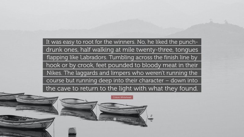 Colson Whitehead Quote: “It was easy to root for the winners. No, he liked the punch-drunk ones, half walking at mile twenty-three, tongues flapping like Labradors. Tumbling across the finish line by hook or by crook, feet pounded to bloody meat in their Nikes. The laggards and limpers who weren’t running the course but running deep into their character – down into the cave to return to the light with what they found.”