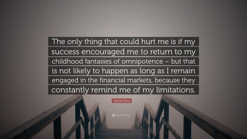 George Soros Quote: “The only thing that could hurt me is if my success encouraged me to return to my childhood fantasies of omnipotence – but that is not likely to happen as long as I remain engaged in the financial markets, because they constantly remind me of my limitations.”
