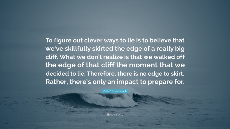 Craig D. Lounsbrough Quote: “To figure out clever ways to lie is to believe that we’ve skillfully skirted the edge of a really big cliff. What we don’t realize is that we walked off the edge of that cliff the moment that we decided to lie. Therefore, there is no edge to skirt. Rather, there’s only an impact to prepare for.”