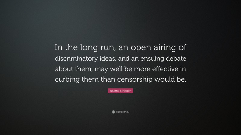 Nadine Strossen Quote: “In the long run, an open airing of discriminatory ideas, and an ensuing debate about them, may well be more effective in curbing them than censorship would be.”