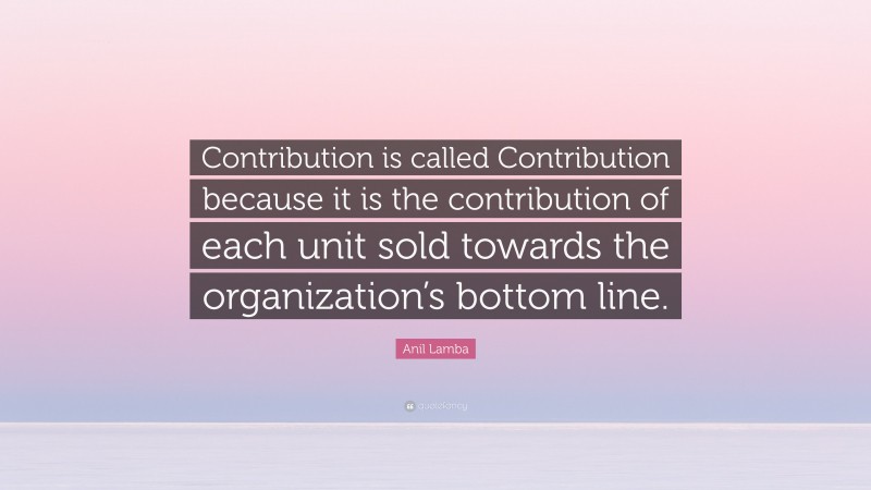 Anil Lamba Quote: “Contribution is called Contribution because it is the contribution of each unit sold towards the organization’s bottom line.”