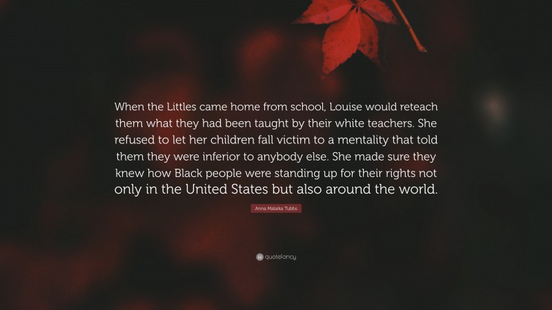 Anna Malaika Tubbs Quote: “When the Littles came home from school, Louise would reteach them what they had been taught by their white teachers. She refused to let her children fall victim to a mentality that told them they were inferior to anybody else. She made sure they knew how Black people were standing up for their rights not only in the United States but also around the world.”