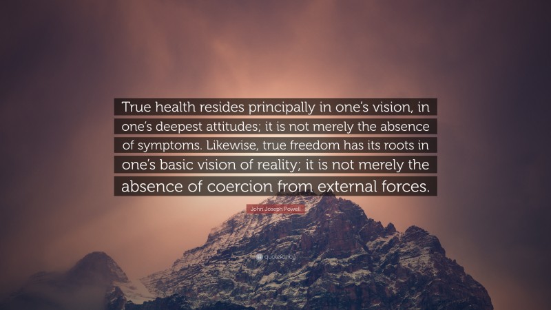 John Joseph Powell Quote: “True health resides principally in one’s vision, in one’s deepest attitudes; it is not merely the absence of symptoms. Likewise, true freedom has its roots in one’s basic vision of reality; it is not merely the absence of coercion from external forces.”