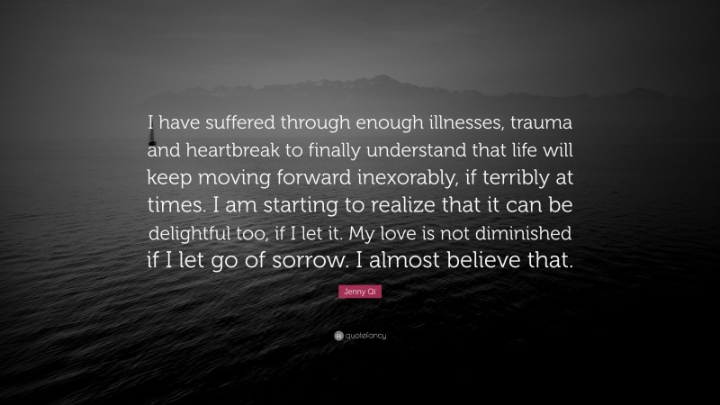 Jenny Qi Quote: “I have suffered through enough illnesses, trauma and heartbreak to finally understand that life will keep moving forward inexorably, if terribly at times. I am starting to realize that it can be delightful too, if I let it. My love is not diminished if I let go of sorrow. I almost believe that.”
