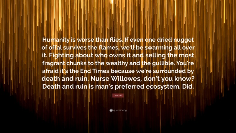 Joe Hill Quote: “Humanity is worse than flies. If even one dried nugget of offal survives the flames, we’ll be swarming all over it. Fighting about who owns it and selling the most fragrant chunks to the wealthy and the gullible. You’re afraid it’s the End Times because we’re surrounded by death and ruin. Nurse Willowes, don’t you know? Death and ruin is man’s preferred ecosystem. Did.”