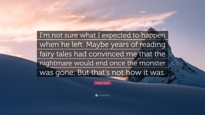 Hazel Hayes Quote: “I’m not sure what I expected to happen when he left. Maybe years of reading fairy tales had convinced me that the nightmare would end once the monster was gone. But that’s not how it was.”