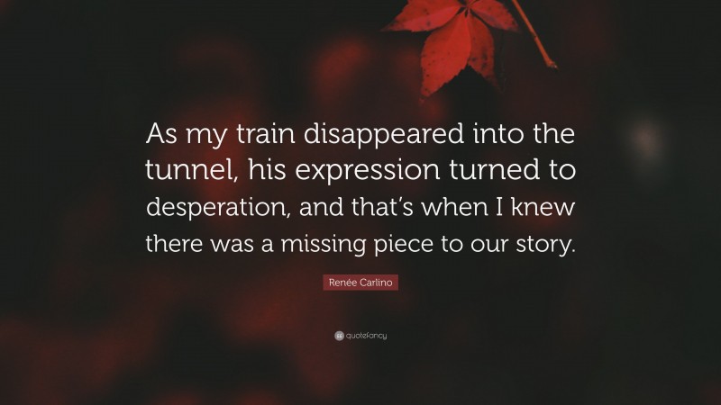 Renée Carlino Quote: “As my train disappeared into the tunnel, his expression turned to desperation, and that’s when I knew there was a missing piece to our story.”