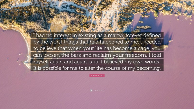 Suleika Jaouad Quote: “I had no interest in existing as a martyr, forever defined by the worst things that had happened to me. I needed to believe that when your life has become a cage, you can loosen the bars and reclaim your freedom. I told myself again and again, until I believed my own words: It is possible for me to alter the course of my becoming.”