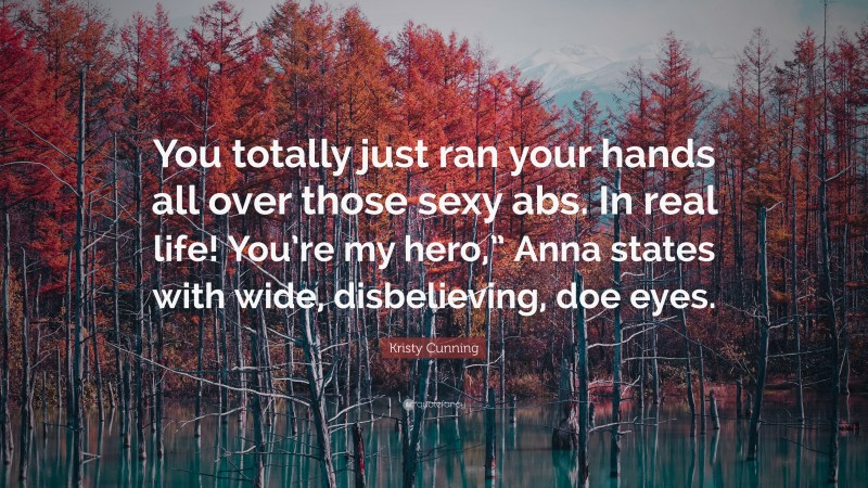 Kristy Cunning Quote: “You totally just ran your hands all over those sexy abs. In real life! You’re my hero,” Anna states with wide, disbelieving, doe eyes.”