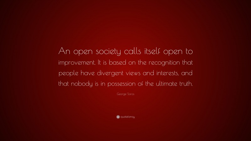 George Soros Quote: “An open society calls itself open to improvement. It is based on the recognition that people have divergent views and interests, and that nobody is in possession of the ultimate truth.”