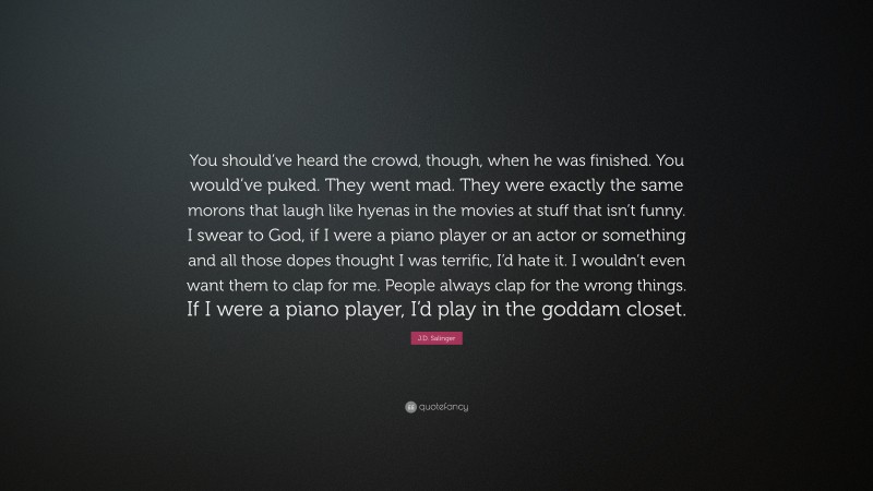 J.D. Salinger Quote: “You should’ve heard the crowd, though, when he was finished. You would’ve puked. They went mad. They were exactly the same morons that laugh like hyenas in the movies at stuff that isn’t funny. I swear to God, if I were a piano player or an actor or something and all those dopes thought I was terrific, I’d hate it. I wouldn’t even want them to clap for me. People always clap for the wrong things. If I were a piano player, I’d play in the goddam closet.”