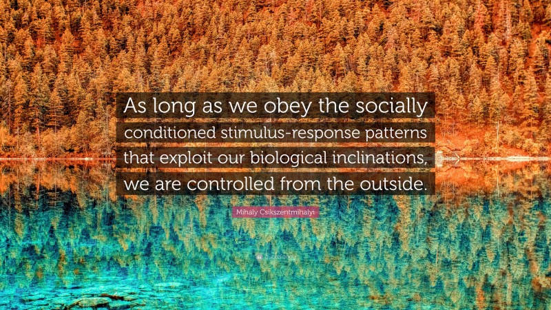 Mihaly Csikszentmihalyi Quote: “As long as we obey the socially conditioned stimulus-response patterns that exploit our biological inclinations, we are controlled from the outside.”
