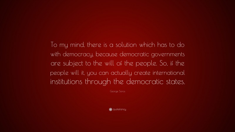 George Soros Quote: “To my mind, there is a solution which has to do with democracy, because democratic governments are subject to the will of the people. So, if the people will it, you can actually create international institutions through the democratic states.”