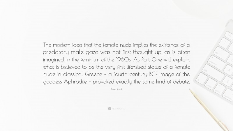 Mary Beard Quote: “The modern idea that the female nude implies the existence of a predatory male gaze was not first thought up, as is often imagined, in the feminism of the 1960s. As Part One will explain, what is believed to be the very first life-sized statue of a female nude in classical Greece – a fourth-century BCE image of the goddess Aphrodite – provoked exactly the same kind of debate.”