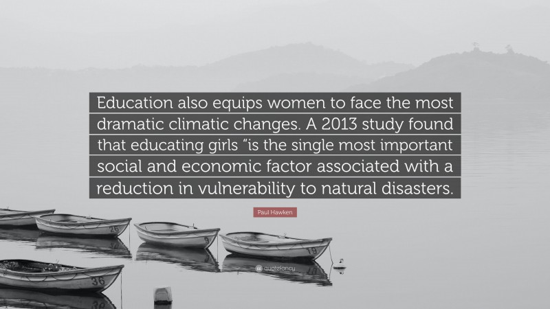 Paul Hawken Quote: “Education also equips women to face the most dramatic climatic changes. A 2013 study found that educating girls “is the single most important social and economic factor associated with a reduction in vulnerability to natural disasters.”