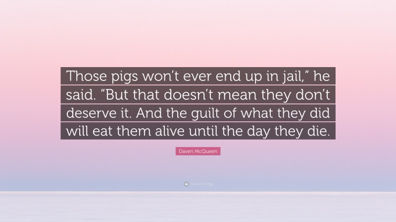 Daven McQueen Quote: “Those pigs won’t ever end up in jail,” he said. “But that doesn’t mean they don’t deserve it. And the guilt of what they did will eat them alive until the day they die.”