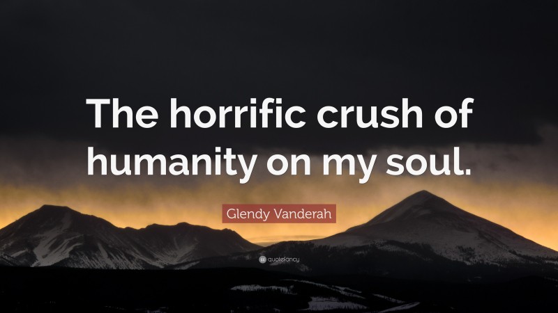 Glendy Vanderah Quote: “The horrific crush of humanity on my soul.”