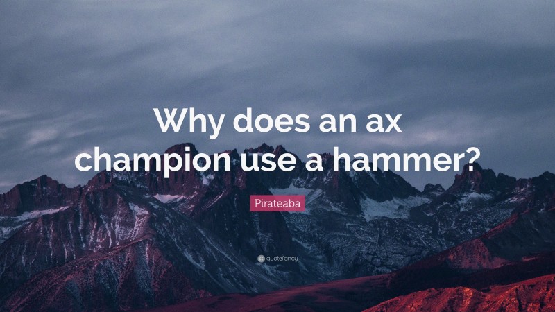 Pirateaba Quote: “Why does an ax champion use a hammer?”