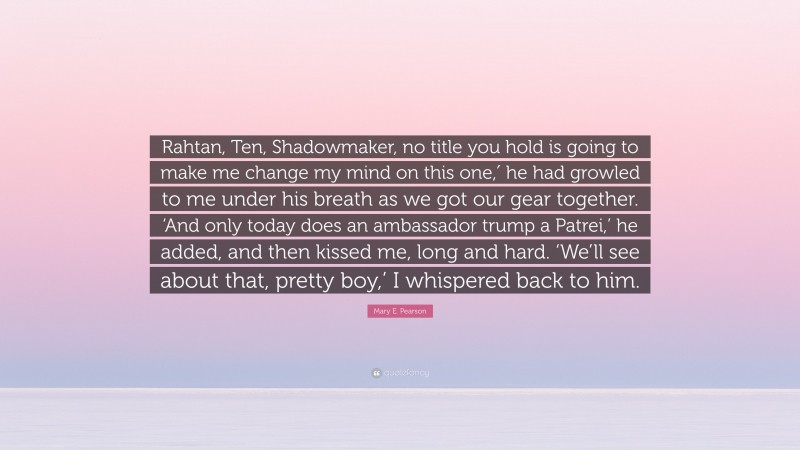 Mary E. Pearson Quote: “Rahtan, Ten, Shadowmaker, no title you hold is going to make me change my mind on this one,′ he had growled to me under his breath as we got our gear together. ‘And only today does an ambassador trump a Patrei,’ he added, and then kissed me, long and hard. ‘We’ll see about that, pretty boy,’ I whispered back to him.”