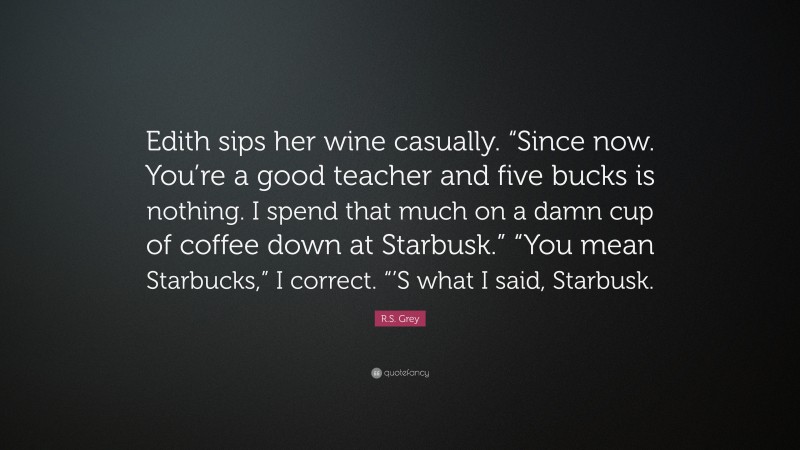 R.S. Grey Quote: “Edith sips her wine casually. “Since now. You’re a good teacher and five bucks is nothing. I spend that much on a damn cup of coffee down at Starbusk.” “You mean Starbucks,” I correct. “’S what I said, Starbusk.”