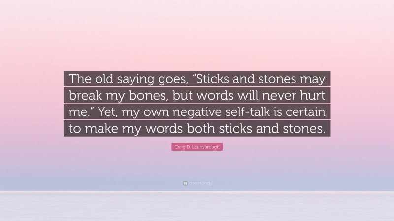 Craig D. Lounsbrough Quote: “The old saying goes, “Sticks and stones may break my bones, but words will never hurt me.” Yet, my own negative self-talk is certain to make my words both sticks and stones.”