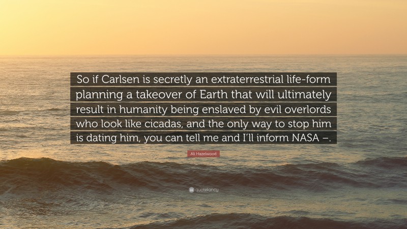 Ali Hazelwood Quote: “So if Carlsen is secretly an extraterrestrial life-form planning a takeover of Earth that will ultimately result in humanity being enslaved by evil overlords who look like cicadas, and the only way to stop him is dating him, you can tell me and I’ll inform NASA –.”