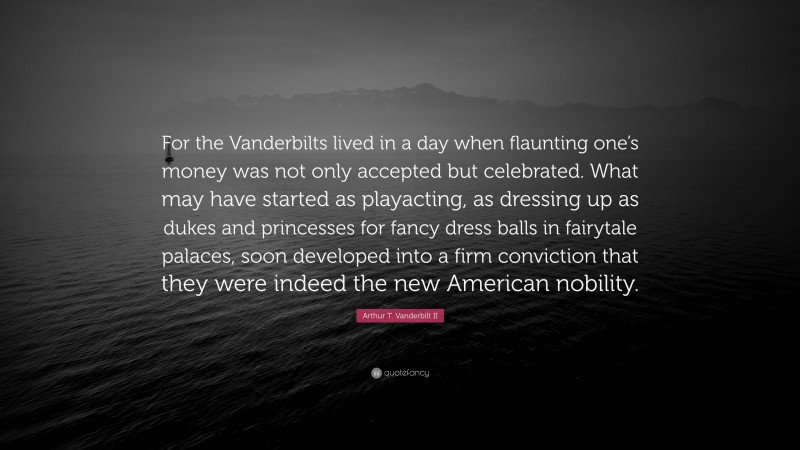 Arthur T. Vanderbilt II Quote: “For the Vanderbilts lived in a day when flaunting one’s money was not only accepted but celebrated. What may have started as playacting, as dressing up as dukes and princesses for fancy dress balls in fairytale palaces, soon developed into a firm conviction that they were indeed the new American nobility.”