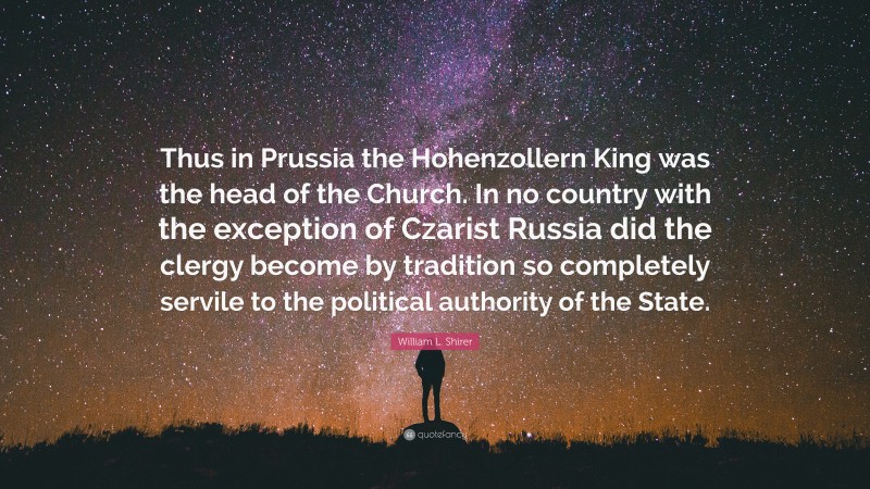 William L. Shirer Quote: “Thus in Prussia the Hohenzollern King was the head of the Church. In no country with the exception of Czarist Russia did the clergy become by tradition so completely servile to the political authority of the State.”