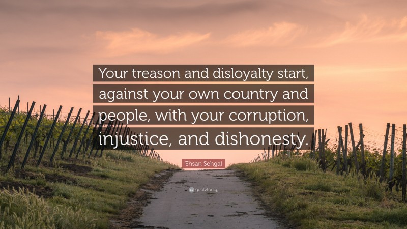 Ehsan Sehgal Quote: “Your treason and disloyalty start, against your own country and people, with your corruption, injustice, and dishonesty.”