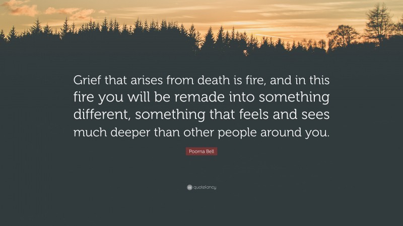 Poorna Bell Quote: “Grief that arises from death is fire, and in this fire you will be remade into something different, something that feels and sees much deeper than other people around you.”