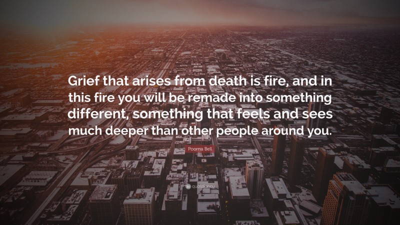 Poorna Bell Quote: “Grief that arises from death is fire, and in this fire you will be remade into something different, something that feels and sees much deeper than other people around you.”