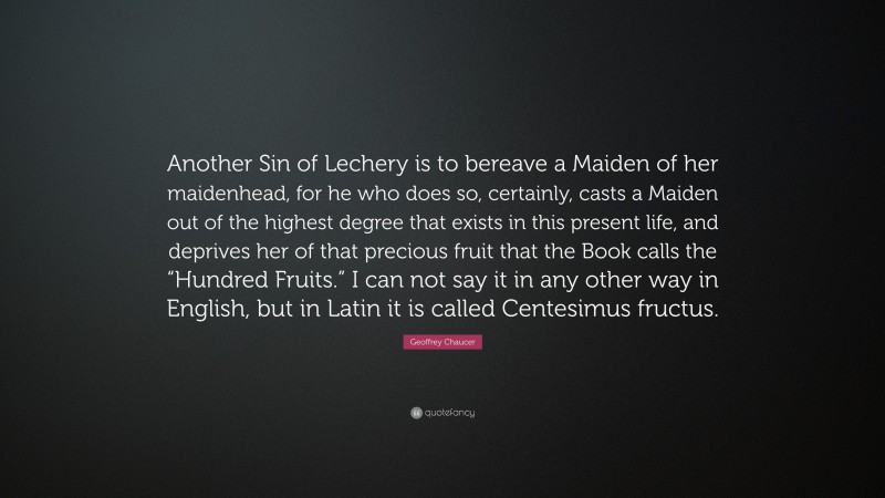 Geoffrey Chaucer Quote: “Another Sin of Lechery is to bereave a Maiden of her maidenhead, for he who does so, certainly, casts a Maiden out of the highest degree that exists in this present life, and deprives her of that precious fruit that the Book calls the “Hundred Fruits.” I can not say it in any other way in English, but in Latin it is called Centesimus fructus.”